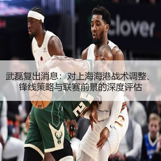 武磊复出消息:对上海海港战术调整、锋线策略与联赛前景的深度评估
